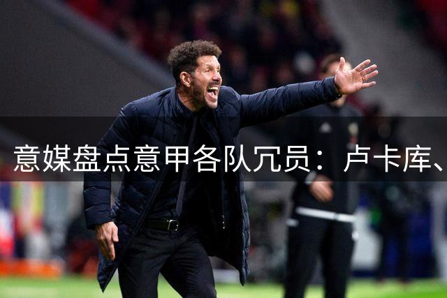 意媒盘点意甲各队冗员：卢卡库、弗拉泰西、阿图尔、奇克在列